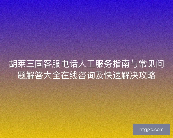 胡莱三国客服电话人工服务指南与常见问题解答大全在线咨询及快速解决攻略