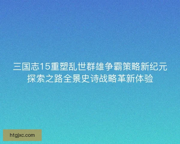 三国志15重塑乱世群雄争霸策略新纪元探索之路全景史诗战略革新体验