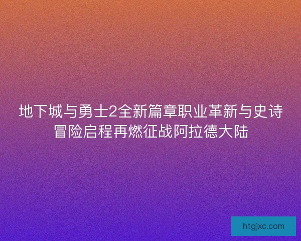 地下城与勇士2全新篇章职业革新与史诗冒险启程再燃征战阿拉德大陆