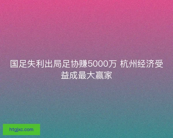 国足失利出局足协赚5000万 杭州经济受益成最大赢家