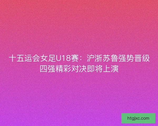 十五运会女足U18赛：沪浙苏鲁强势晋级四强精彩对决即将上演