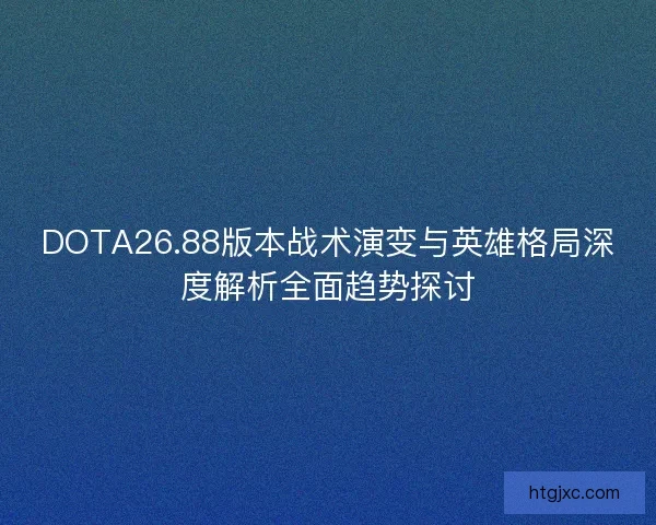 DOTA26.88版本战术演变与英雄格局深度解析全面趋势探讨