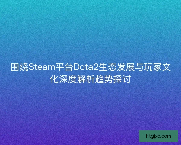 围绕Steam平台Dota2生态发展与玩家文化深度解析趋势探讨