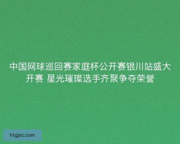 中国网球巡回赛家庭杯公开赛银川站盛大开赛 星光璀璨选手齐聚争夺荣誉