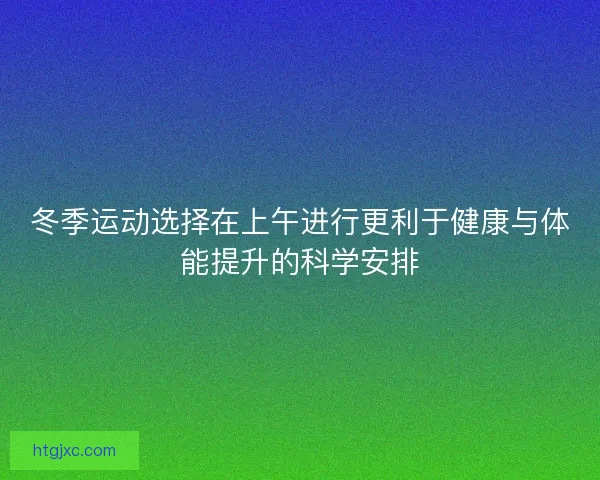 冬季运动选择在上午进行更利于健康与体能提升的科学安排
